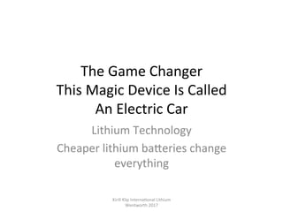 The	Game	Changer	
This	Magic	Device	Is	Called		
An	Electric	Car	
Lithium	Technology	
Cheaper	lithium	baPeries	change	
everything	
Kirill	Klip	Interna,onal	Lithium				
Wentworth	2017		
 