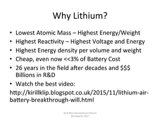 Why	Lithium?	
•  Lowest	Atomic	Mass	–	Highest	Energy/Weight	
•  Highest	Reac,vity	–	Highest	Voltage	and	Energy	
•  Highest	Energy	density	per	volume	and	weight	
•  Cheap,	even	now	<<3%	of	BaPery	Cost	
•  26	years	in	the	ﬁeld	a^er	decades	and	$$$	
Billions	in	R&D	
•  Watch	the	best	video:		
hPp://kirillklip.blogspot.co.uk/2015/11/lithium-air-
baPery-breakthrough-will.html	
Kirill	Klip	Interna,onal	Lithium				
Wentworth	2017		
 