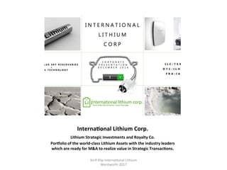 InternaHonal	Lithium	Corp.	
Lithium	Strategic	Investments	and	Royalty	Co.		
Porjolio	of	the	world-class	Lithium	Assets	with	the	industry	leaders	
which	are	ready	for	M&A	to	realize	value	in	Strategic	TransacHons.	
	
Kirill	Klip	Interna,onal	Lithium				
Wentworth	2017		
 