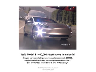 Tesla	Model	3	-	400,000	reservaHons	in	a	month!	
Analysts	were	speculaHng	when	reservaHons	can	reach	100,000.	
People	are	ready	and	WAITING	to	buy	the	best	electric	cars.	
Elon	Musk:	“Best	product	launch	ever	in	the	history“.	
Kirill	Klip	Interna,onal	Lithium				
Wentworth	2017		
 