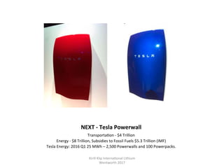 NEXT	-	Tesla	Powerwall	
Transporta,on	-	$4	Trillion	
Energy	-	$8	Trillion,	Subsidies	to	Fossil	Fuels	$5.3	Trillion	(IMF)	
Tesla	Energy:	2016	Q1	25	MWh	–	2,500	Powerwalls	and	100	Powerpacks.	
Kirill	Klip	Interna,onal	Lithium				
Wentworth	2017		
 
