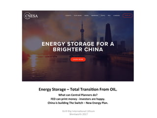Energy	Storage	–	Total	TransiHon	From	OIL.	
What	can	Central	Planners	do?		
FED	can	print	money	-	investors	are	happy.	
China	is	building	The	Switch	–	New	Energy	Plan.	
Kirill	Klip	Interna,onal	Lithium				
Wentworth	2017		
 