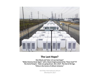 The	Last	Hope?	
Elon	Musk	and	Tesla.	Is	it	our	last	hope?	
“Make	America	Great	Again”	with	a	Steam	Engine	powered	by	“Clean	Coal”???	
The	End	of	Empire	–	Reds	are	going	Green.	OIL	is	OUT.	The	End	of	ICE	Age.	
“China	is	the	Centre	of	Lithium	Universe.”	
Kirill	Klip	Interna,onal	Lithium				
Wentworth	2017		
 