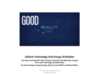 Lithium	Technology	And	Energy	rEVoluHon	
How	Much	Land	Would	It	Take	To	Power	The	EnHre	USA	With	Solar	Energy?	
This	is	with	Technology	available	today.	
The	Game	Changer:	Energy	Storage.	Below	5	cents	ROOFs	are	killing	UHliHes.	
Kirill	Klip	Interna,onal	Lithium				
Wentworth	2017		
 