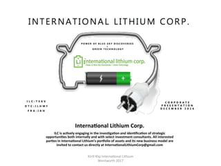 InternaHonal	Lithium	Corp.	
ILC	is	acHvely	engaging	in	the	invesHgaHon	and	idenHﬁcaHon	of	strategic	
opportuniHes	both	internally	and	with	select	investment	consultants.	All	interested	
parHes	in	InternaHonal	Lithium’s	porjolio	of	assets	and	its	new	business	model	are	
invited	to	contact	us	directly	at	InternaHonalLithiumCorp@gmail.com	
Kirill	Klip	Interna,onal	Lithium				
Wentworth	2017		
 
