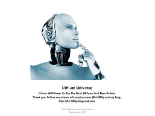 Lithium	Universe	
Lithium	Will	Power	Us	For	The	Next	50	Years	And	Then	Robots.	
Thank	you.	Follow	my	stream	of	consciousness	@kirillklip	and	my	blog:	
hTp://kirillklip.blogspot.com	
	
Kirill	Klip	Interna,onal	Lithium				
Wentworth	2017		
 