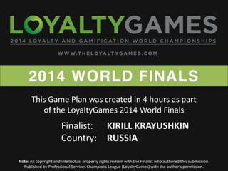 2014 WORLD FINALS
Note: All copyright and intellectual property rights remain with the Finalist who authored this submission.
Published  by  Professional  Services  Champions  League  (LoyaltyGames)  with  the  author’s  permission.    
Finalist: KIRILL KRAYUSHKIN
Country: RUSSIA
This Game Plan was created in 4 hours as part
of the LoyaltyGames 2014 World Finals
 