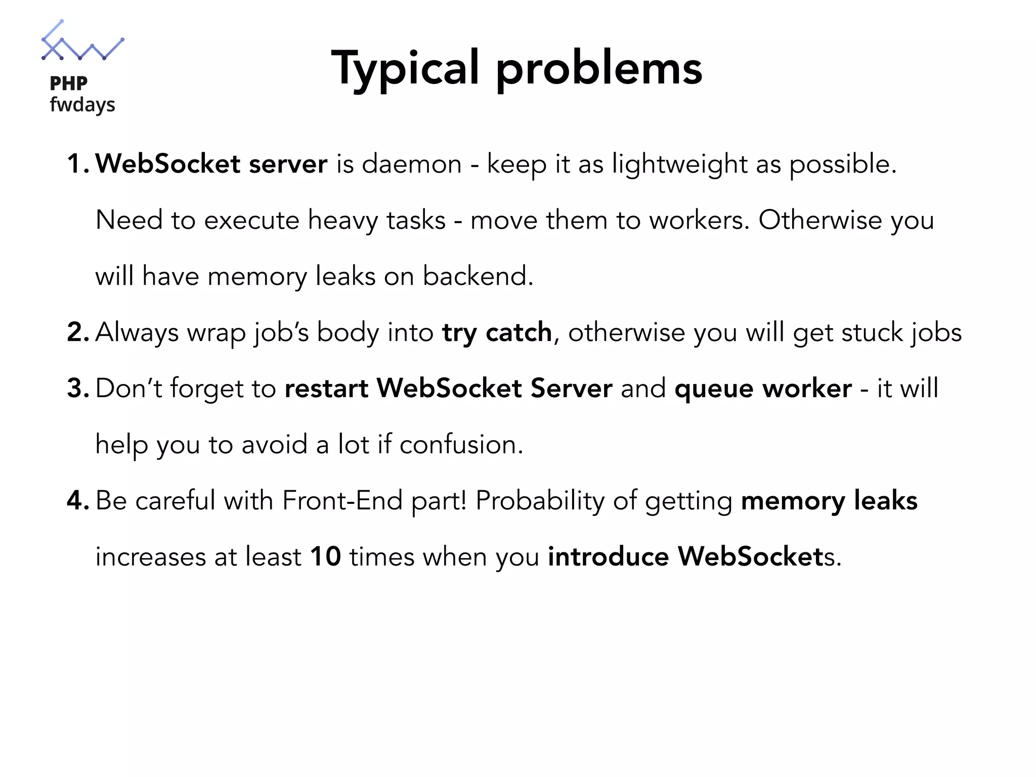 Typical problems
1. WebSocket server is daemon - keep it as lightweight as possible.
Need to execute heavy tasks - move them to workers. Otherwise you
will have memory leaks on backend.
2. Always wrap job’s body into try catch, otherwise you will get stuck jobs
3. Don’t forget to restart WebSocket Server and queue worker - it will
help you to avoid a lot if confusion.
4. Be careful with Front-End part! Probability of getting memory leaks
increases at least 10 times when you introduce WebSockets.
 