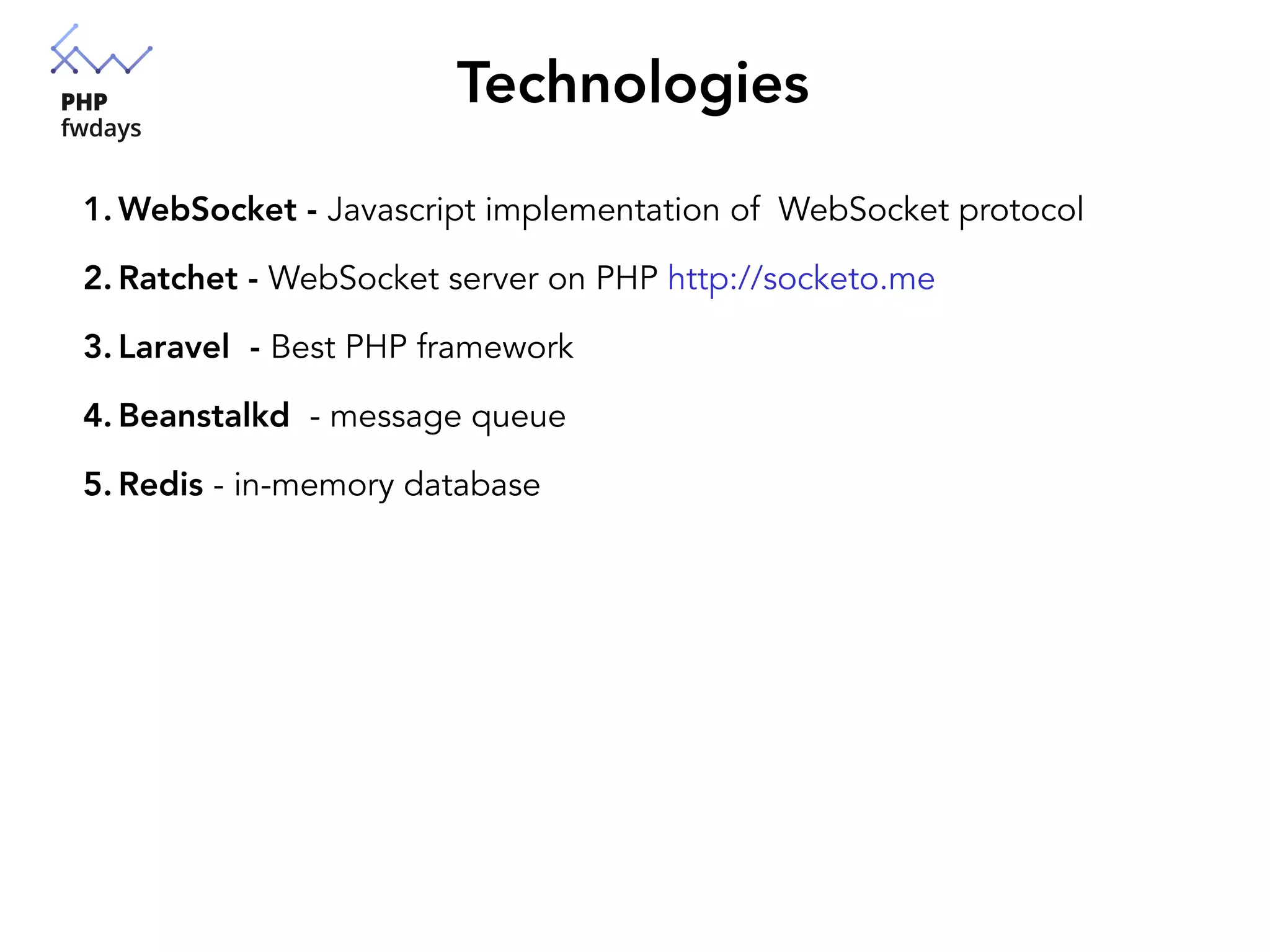 Technologies
1. WebSocket - Javascript implementation of WebSocket protocol
2. Ratchet - WebSocket server on PHP http://socketo.me
3. Laravel - Best PHP framework
4. Beanstalkd - message queue
5. Redis - in-memory database
 