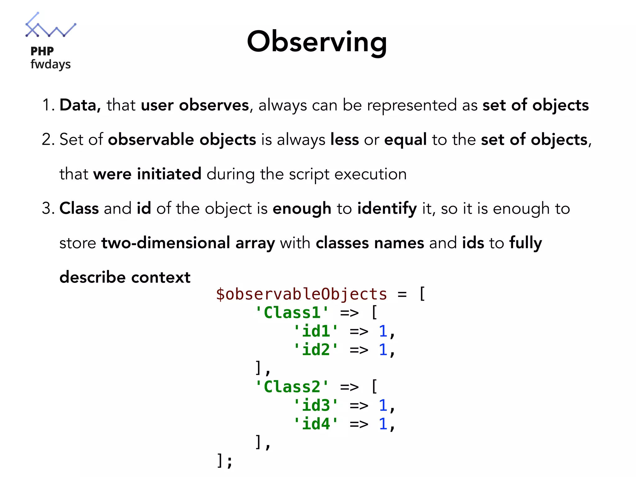 Observing
1. Data, that user observes, always can be represented as set of objects
2. Set of observable objects is always less or equal to the set of objects,
that were initiated during the script execution
3. Class and id of the object is enough to identify it, so it is enough to
store two-dimensional array with classes names and ids to fully
describe context
$observableObjects = [
'Class1' => [
'id1' => 1,
'id2' => 1,
],
'Class2' => [
'id3' => 1,
'id4' => 1,
],
];
 
