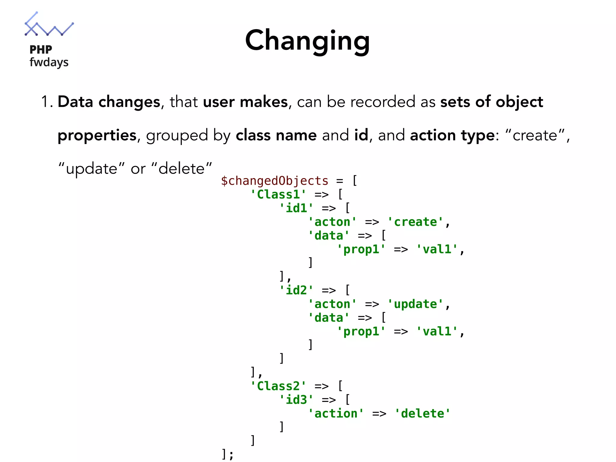 Changing
1. Data changes, that user makes, can be recorded as sets of object
properties, grouped by class name and id, and action type: “create”,
“update” or “delete”
$changedObjects = [
'Class1' => [
'id1' => [
'acton' => 'create',
'data' => [
'prop1' => 'val1',
]
],
'id2' => [
'acton' => 'update',
'data' => [
'prop1' => 'val1',
]
]
],
'Class2' => [
'id3' => [
'action' => 'delete'
]
]
];
 