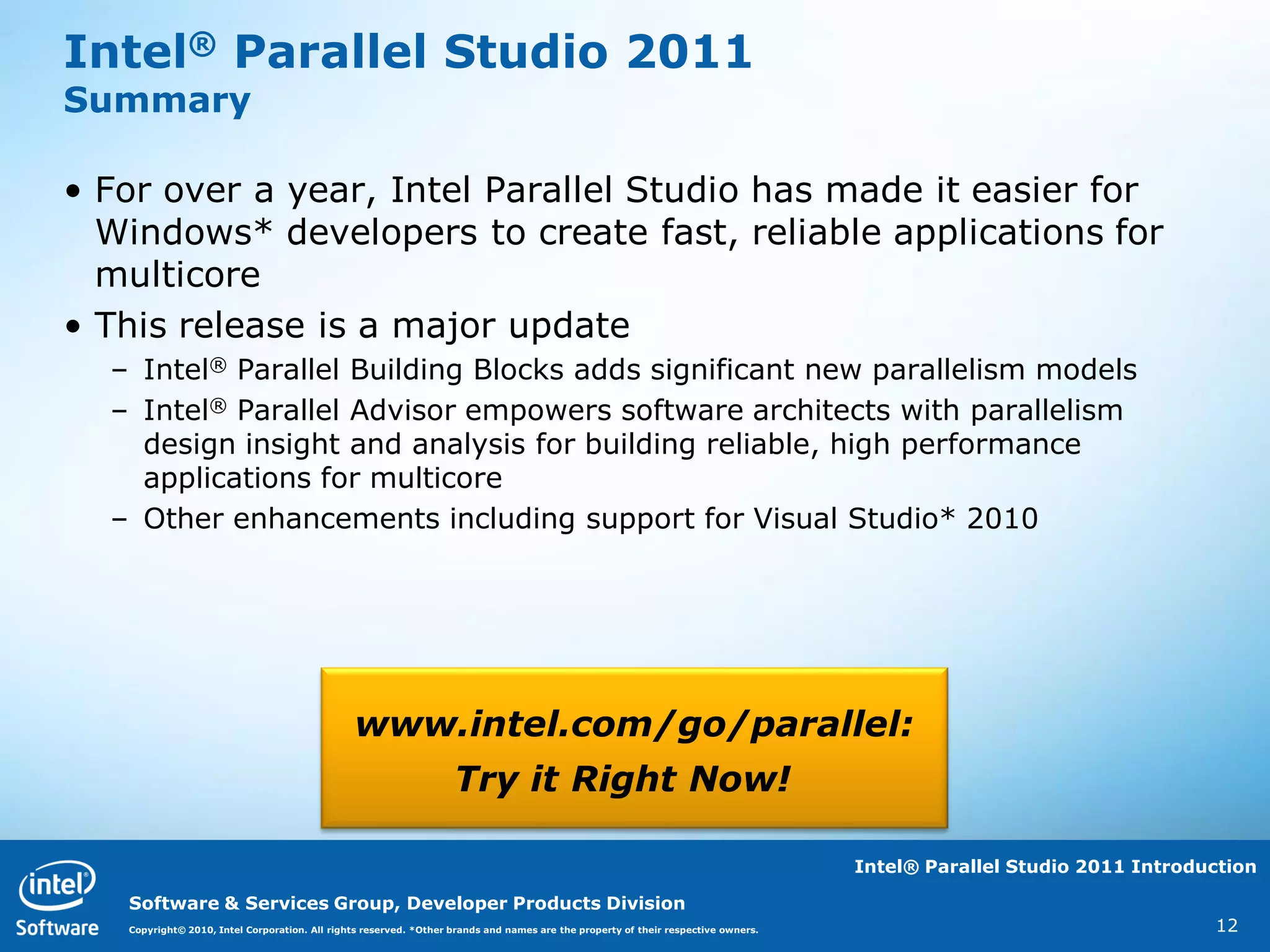 Intel® Parallel Studio 2011
Summary

• For over a year, Intel Parallel Studio has made it easier for
  Windows* developers to create fast, reliable applications for
  multicore
• This release is a major update
  – Intel® Parallel Building Blocks adds significant new parallelism models
  – Intel® Parallel Advisor empowers software architects with parallelism
    design insight and analysis for building reliable, high performance
    applications for multicore
  – Other enhancements including support for Visual Studio* 2010




                                               www.intel.com/go/parallel:
                                                                   Try it Right Now!

                                                                                                                                   Intel® Parallel Studio 2011 Introduction

   Software & Services Group, Developer Products Division
   Copyright© 2010, Intel Corporation. All rights reserved. *Other brands and names are the property of their respective owners.                                      12
 