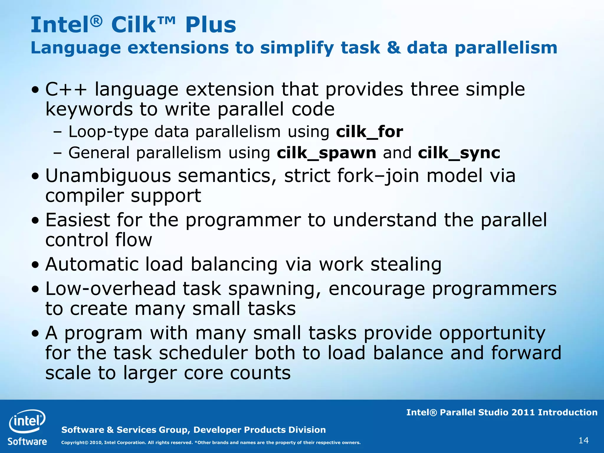 Intel® Cilk™ Plus
Language extensions to simplify task & data parallelism

• C++ language extension that provides three simple
  keywords to write parallel code
  – Loop-type data parallelism using cilk_for
  – General parallelism using cilk_spawn and cilk_sync
• Unambiguous semantics, strict fork–join model via
  compiler support
• Easiest for the programmer to understand the parallel
  control flow
• Automatic load balancing via work stealing
• Low-overhead task spawning, encourage programmers
  to create many small tasks
• A program with many small tasks provide opportunity
  for the task scheduler both to load balance and forward
  scale to larger core counts
                                                                                                                                   Intel® Parallel Studio 2011 Introduction

   Software & Services Group, Developer Products Division
   Copyright© 2010, Intel Corporation. All rights reserved. *Other brands and names are the property of their respective owners.                                      14
 