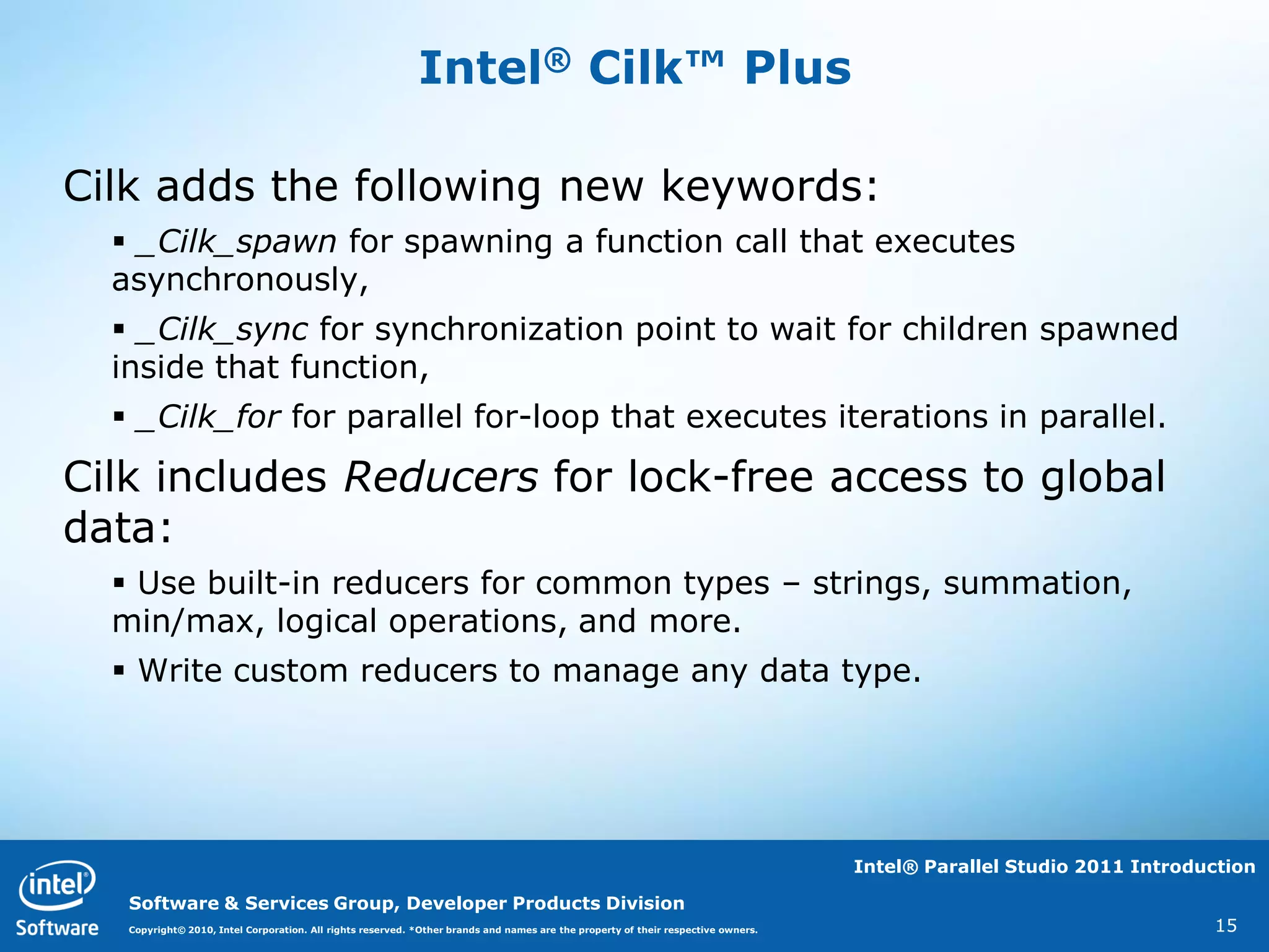 Intel® Cilk™ Plus

Cilk adds the following new keywords:
   _Cilk_spawn for spawning a function call that executes
  asynchronously,
   _Cilk_sync for synchronization point to wait for children spawned
  inside that function,
   _Cilk_for for parallel for-loop that executes iterations in parallel.

Cilk includes Reducers for lock-free access to global
data:
   Use built-in reducers for common types – strings, summation,
  min/max, logical operations, and more.
   Write custom reducers to manage any data type.




                                                                                                                                   Intel® Parallel Studio 2011 Introduction

   Software & Services Group, Developer Products Division
   Copyright© 2010, Intel Corporation. All rights reserved. *Other brands and names are the property of their respective owners.                                      15
 