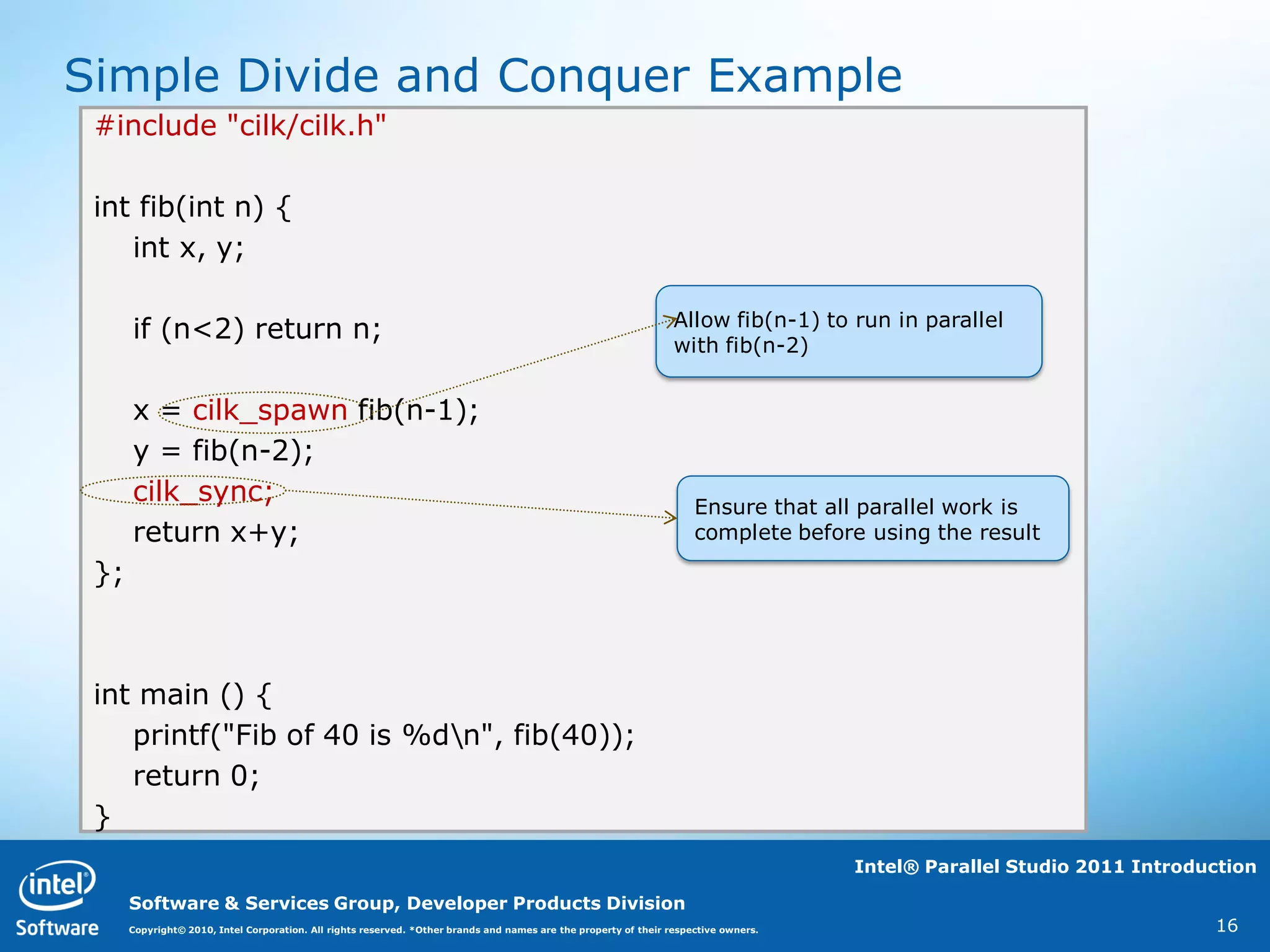 Simple Divide and Conquer Example
 #include "cilk/cilk.h"

 int fib(int n) {
    int x, y;

                                                                                                                  Allow fib(n-1) to run in parallel
      if (n<2) return n;                                                                                          with fib(n-2)


      x = cilk_spawn fib(n-1);
      y = fib(n-2);
      cilk_sync;                                                                                                      Ensure that all parallel work is
      return x+y;                                                                                                     complete before using the result

 };



 int main () {
    printf("Fib of 40 is %dn", fib(40));
    return 0;
 }
                                                                                                                                      Intel® Parallel Studio 2011 Introduction

      Software & Services Group, Developer Products Division
      Copyright© 2010, Intel Corporation. All rights reserved. *Other brands and names are the property of their respective owners.                                      16
 