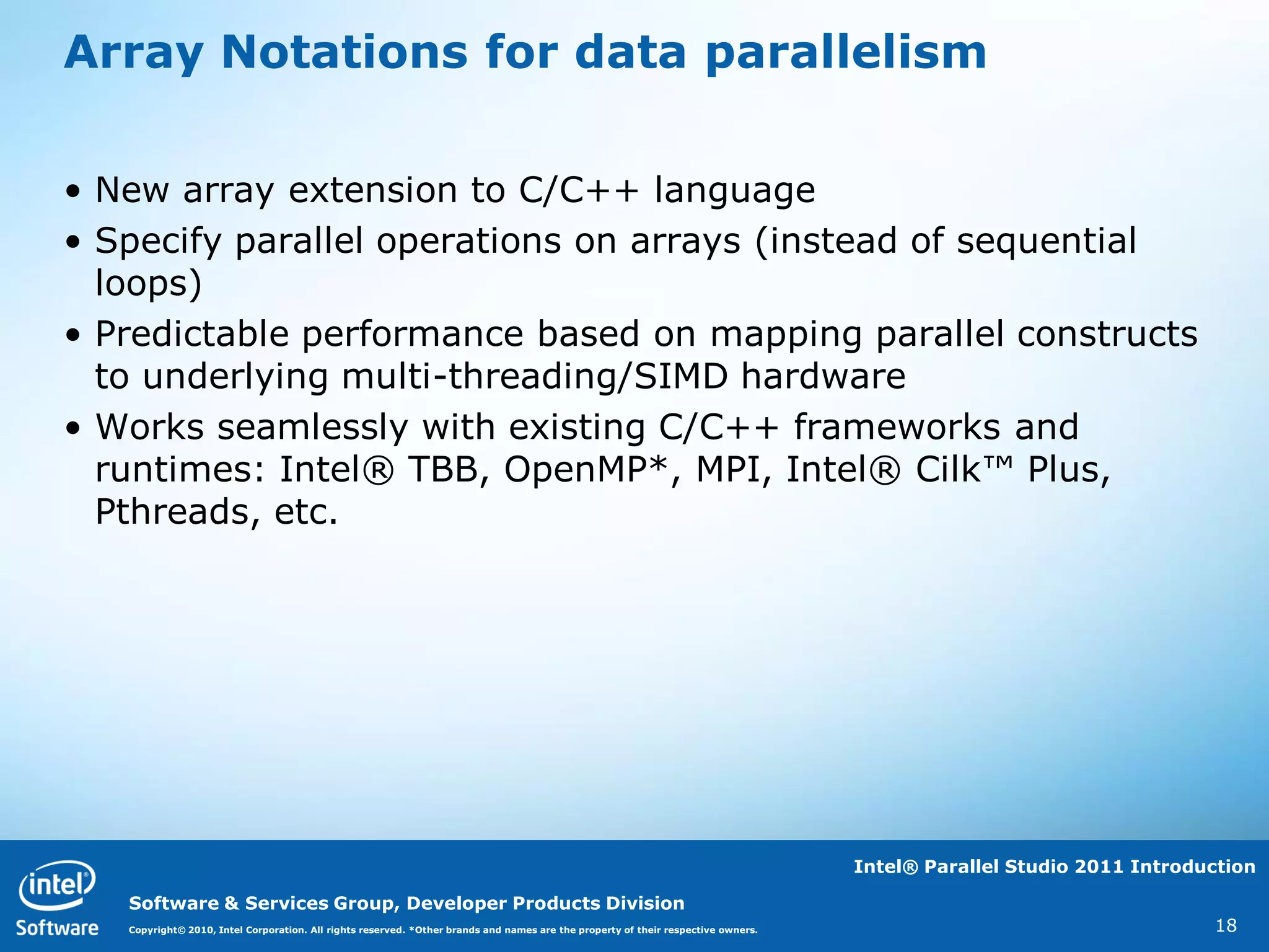 Array Notations for data parallelism

• New array extension to C/C++ language
• Specify parallel operations on arrays (instead of sequential
  loops)
• Predictable performance based on mapping parallel constructs
  to underlying multi-threading/SIMD hardware
• Works seamlessly with existing C/C++ frameworks and
  runtimes: Intel® TBB, OpenMP*, MPI, Intel® Cilk™ Plus,
  Pthreads, etc.




                                                                                                                                   Intel® Parallel Studio 2011 Introduction

   Software & Services Group, Developer Products Division
   Copyright© 2010, Intel Corporation. All rights reserved. *Other brands and names are the property of their respective owners.                                      18
 