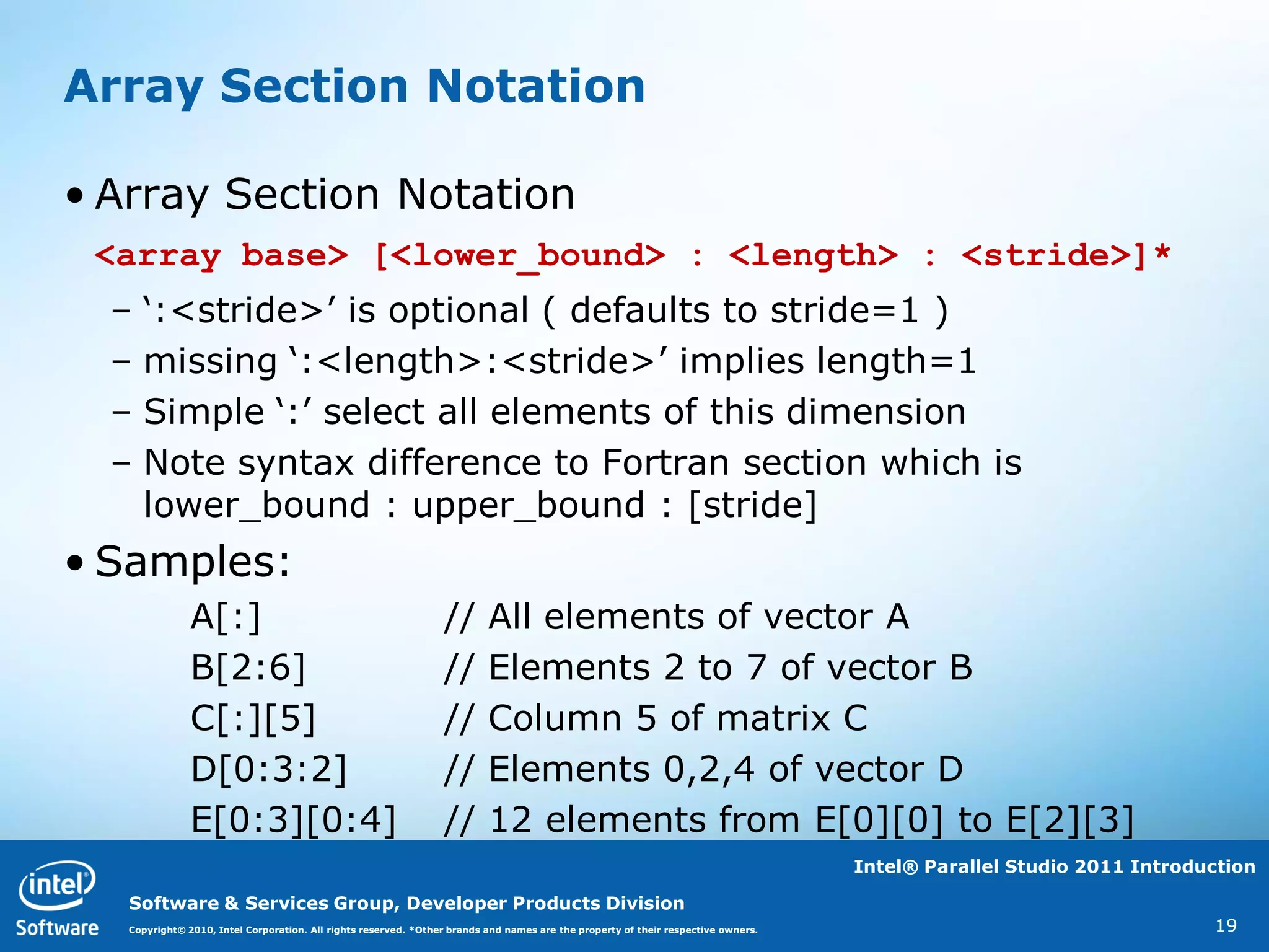 Array Section Notation

• Array Section Notation
 <array base> [<lower_bound> : <length> : <stride>]*
  –   „:<stride>‟ is optional ( defaults to stride=1 )
  –   missing „:<length>:<stride>‟ implies length=1
  –   Simple „:‟ select all elements of this dimension
  –   Note syntax difference to Fortran section which is
      lower_bound : upper_bound : [stride]
• Samples:
               A[:]                                              //       All elements of vector A
               B[2:6]                                            //       Elements 2 to 7 of vector B
               C[:][5]                                           //       Column 5 of matrix C
               D[0:3:2]                                          //       Elements 0,2,4 of vector D
               E[0:3][0:4]                                       //       12 elements from E[0][0] to E[2][3]
                                                                                                                                   Intel® Parallel Studio 2011 Introduction

   Software & Services Group, Developer Products Division
   Copyright© 2010, Intel Corporation. All rights reserved. *Other brands and names are the property of their respective owners.                                      19
 