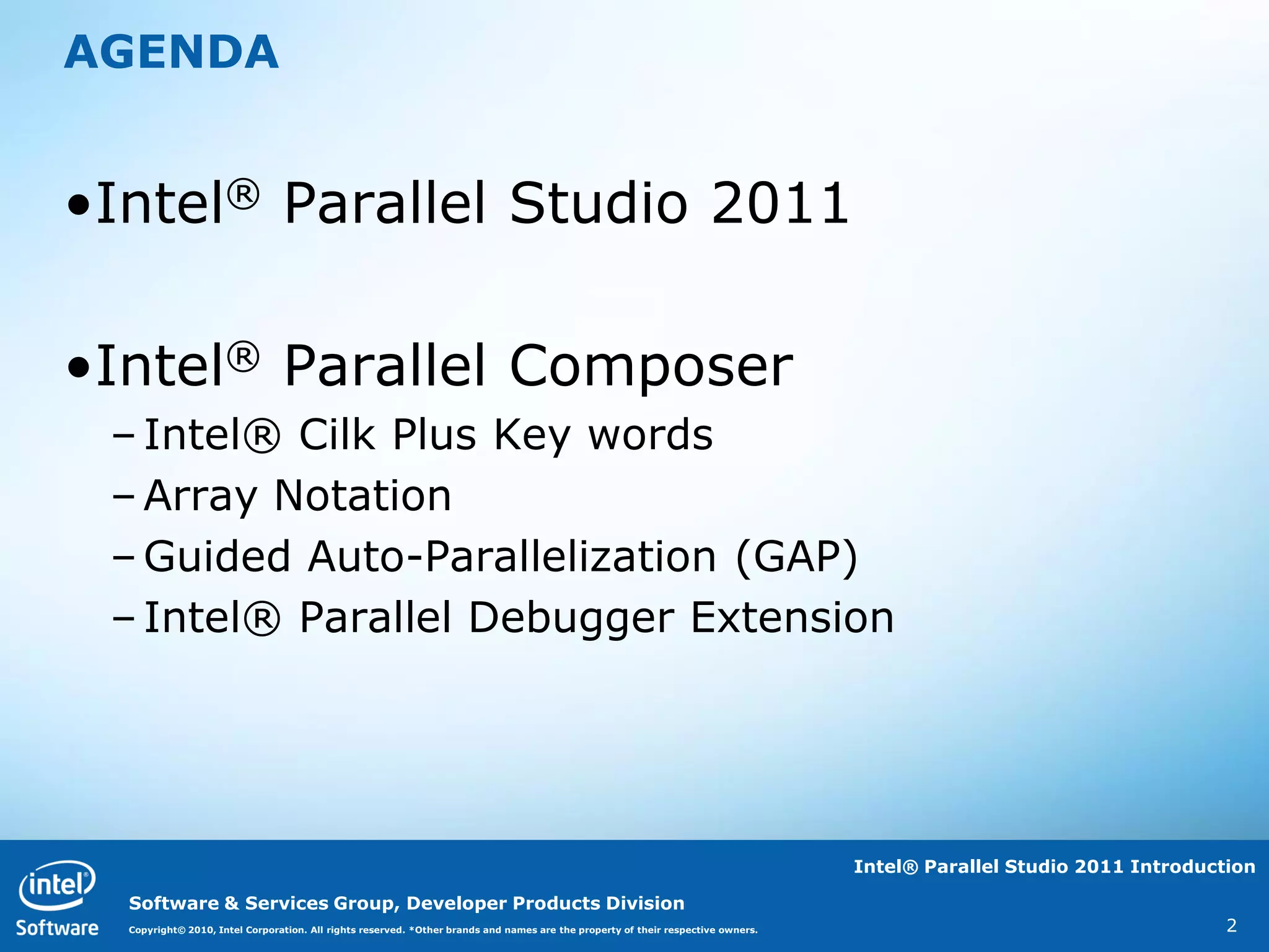 AGENDA


•Intel® Parallel Studio 2011

•Intel® Parallel Composer
 – Intel® Cilk Plus Key words
 – Array Notation
 – Guided Auto-Parallelization (GAP)
 – Intel® Parallel Debugger Extension




                                                                                                                                  Intel® Parallel Studio 2011 Introduction

  Software & Services Group, Developer Products Division
  Copyright© 2010, Intel Corporation. All rights reserved. *Other brands and names are the property of their respective owners.                                        2
 