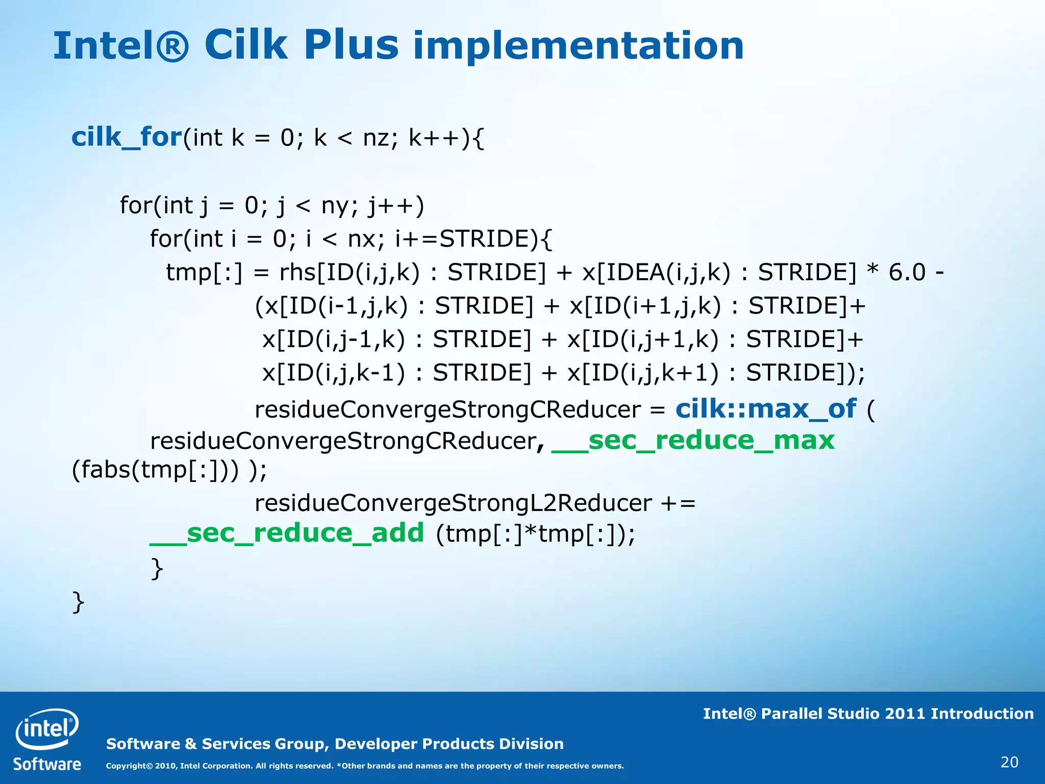 Intel® Cilk Plus implementation

cilk_for(int k = 0; k < nz; k++){

     for(int j = 0; j < ny; j++)
        for(int i = 0; i < nx; i+=STRIDE){
          tmp[:] = rhs[ID(i,j,k) : STRIDE] + x[IDEA(i,j,k) : STRIDE] * 6.0 -
                  (x[ID(i-1,j,k) : STRIDE] + x[ID(i+1,j,k) : STRIDE]+
                   x[ID(i,j-1,k) : STRIDE] + x[ID(i,j+1,k) : STRIDE]+
                   x[ID(i,j,k-1) : STRIDE] + x[ID(i,j,k+1) : STRIDE]);
                residueConvergeStrongCReducer = cilk::max_of (
       residueConvergeStrongCReducer, __sec_reduce_max
(fabs(tmp[:])) );
                residueConvergeStrongL2Reducer +=
       __sec_reduce_add (tmp[:]*tmp[:]);
       }
}



                                                                                                                                  Intel® Parallel Studio 2011 Introduction

  Software & Services Group, Developer Products Division
  Copyright© 2010, Intel Corporation. All rights reserved. *Other brands and names are the property of their respective owners.                                      20
 