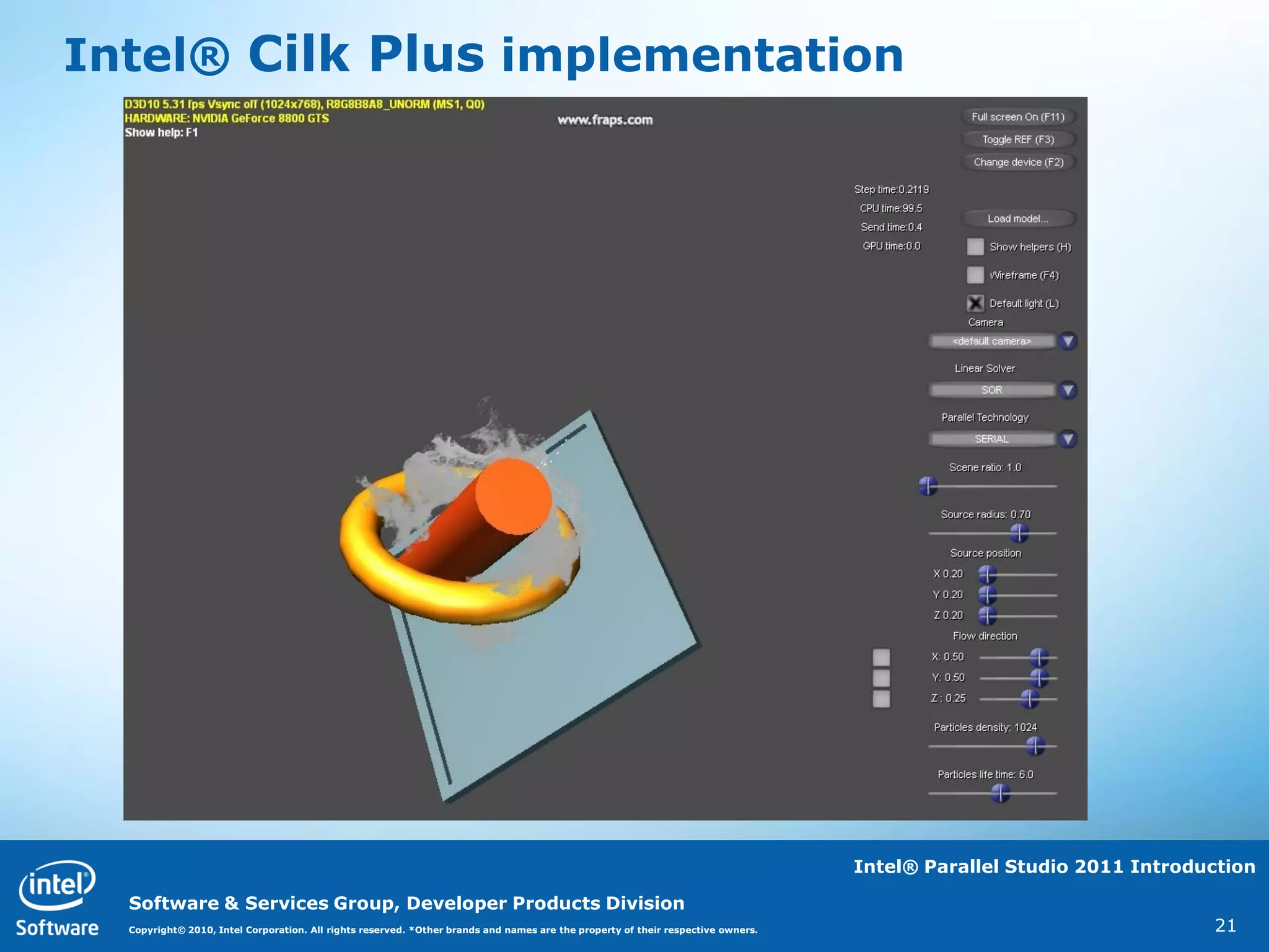 Intel® Cilk Plus implementation




                                                                                                                                  Intel® Parallel Studio 2011 Introduction

  Software & Services Group, Developer Products Division
  Copyright© 2010, Intel Corporation. All rights reserved. *Other brands and names are the property of their respective owners.                                      21
 