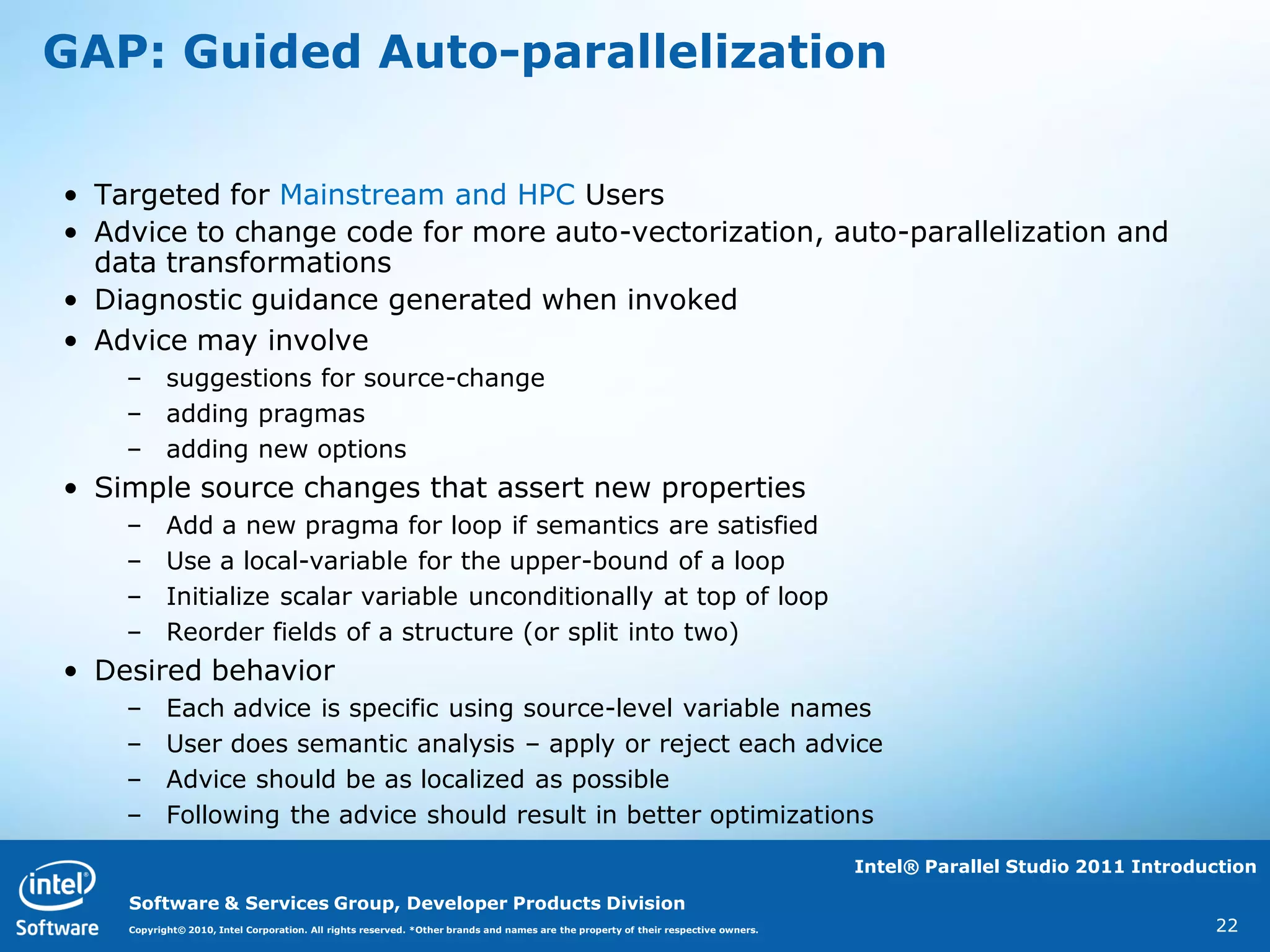 GAP: Guided Auto-parallelization

• Targeted for Mainstream and HPC Users
• Advice to change code for more auto-vectorization, auto-parallelization and
  data transformations
• Diagnostic guidance generated when invoked
• Advice may involve
    – suggestions for source-change
    – adding pragmas
    – adding new options
• Simple source changes that assert new properties
    –      Add a new pragma for loop if semantics are satisfied
    –      Use a local-variable for the upper-bound of a loop
    –      Initialize scalar variable unconditionally at top of loop
    –      Reorder fields of a structure (or split into two)
• Desired behavior
    –      Each advice is specific using source-level variable names
    –      User does semantic analysis – apply or reject each advice
    –      Advice should be as localized as possible
    –      Following the advice should result in better optimizations

                                                                                                                                    Intel® Parallel Studio 2011 Introduction

    Software & Services Group, Developer Products Division
    Copyright© 2010, Intel Corporation. All rights reserved. *Other brands and names are the property of their respective owners.                                      22
 