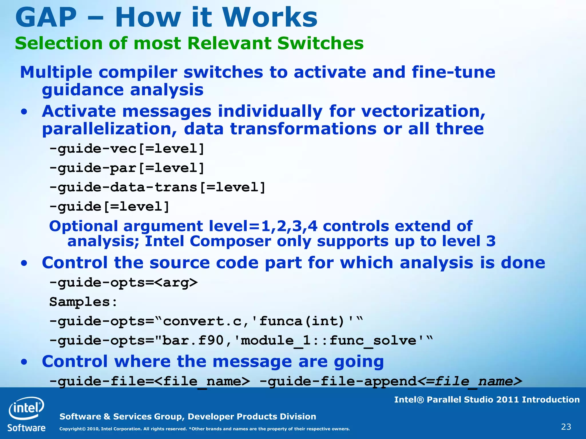 GAP – How it Works
Selection of most Relevant Switches
Multiple compiler switches to activate and fine-tune
  guidance analysis
• Activate messages individually for vectorization,
  parallelization, data transformations or all three
   -guide-vec[=level]
   -guide-par[=level]
   -guide-data-trans[=level]
   -guide[=level]
   Optional argument level=1,2,3,4 controls extend of
     analysis; Intel Composer only supports up to level 3
• Control the source code part for which analysis is done
   -guide-opts=<arg>
   Samples:
   -guide-opts=“convert.c,'funca(int)'“
   -guide-opts="bar.f90,'module_1::func_solve'“
• Control where the message are going
   -guide-file=<file_name> -guide-file-append<=file_name>
                                                                                                                                    Intel® Parallel Studio 2011 Introduction

    Software & Services Group, Developer Products Division
    Copyright© 2010, Intel Corporation. All rights reserved. *Other brands and names are the property of their respective owners.                                      23
 