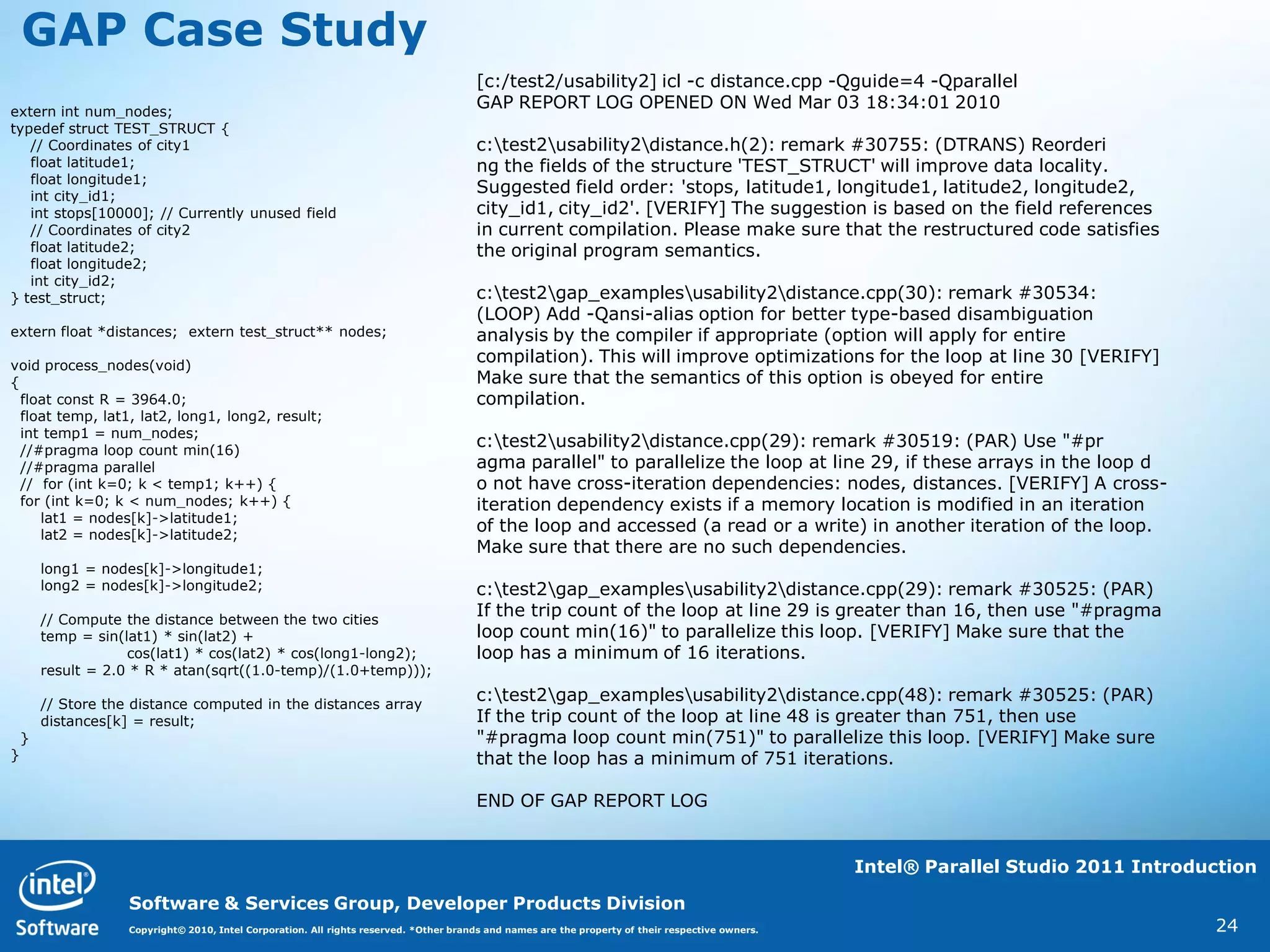 GAP Case Study
                                                                                        [c:/test2/usability2] icl -c distance.cpp -Qguide=4 -Qparallel
extern int num_nodes;
                                                                                        GAP REPORT LOG OPENED ON Wed Mar 03 18:34:01 2010
typedef struct TEST_STRUCT {
   // Coordinates of city1                                                              c:test2usability2distance.h(2): remark #30755: (DTRANS) Reorderi
   float latitude1;                                                                     ng the fields of the structure 'TEST_STRUCT' will improve data locality.
   float longitude1;
   int city_id1;
                                                                                        Suggested field order: 'stops, latitude1, longitude1, latitude2, longitude2,
   int stops[10000]; // Currently unused field                                          city_id1, city_id2'. [VERIFY] The suggestion is based on the field references
   // Coordinates of city2                                                              in current compilation. Please make sure that the restructured code satisfies
   float latitude2;                                                                     the original program semantics.
   float longitude2;
   int city_id2;
} test_struct;                                                                          c:test2gap_examplesusability2distance.cpp(30): remark #30534:
                                                                                        (LOOP) Add -Qansi-alias option for better type-based disambiguation
extern float *distances; extern test_struct** nodes;                                    analysis by the compiler if appropriate (option will apply for entire
void process_nodes(void)
                                                                                        compilation). This will improve optimizations for the loop at line 30 [VERIFY]
{                                                                                       Make sure that the semantics of this option is obeyed for entire
  float const R = 3964.0;                                                               compilation.
  float temp, lat1, lat2, long1, long2, result;
  int temp1 = num_nodes;
  //#pragma loop count min(16)
                                                                                        c:test2usability2distance.cpp(29): remark #30519: (PAR) Use "#pr
  //#pragma parallel                                                                    agma parallel" to parallelize the loop at line 29, if these arrays in the loop d
  // for (int k=0; k < temp1; k++) {                                                    o not have cross-iteration dependencies: nodes, distances. [VERIFY] A cross-
  for (int k=0; k < num_nodes; k++) {                                                   iteration dependency exists if a memory location is modified in an iteration
     lat1 = nodes[k]->latitude1;
     lat2 = nodes[k]->latitude2;
                                                                                        of the loop and accessed (a read or a write) in another iteration of the loop.
                                                                                        Make sure that there are no such dependencies.
        long1 = nodes[k]->longitude1;
        long2 = nodes[k]->longitude2;                                                   c:test2gap_examplesusability2distance.cpp(29): remark #30525: (PAR)
        // Compute the distance between the two cities
                                                                                        If the trip count of the loop at line 29 is greater than 16, then use "#pragma
        temp = sin(lat1) * sin(lat2) +                                                  loop count min(16)" to parallelize this loop. [VERIFY] Make sure that the
                    cos(lat1) * cos(lat2) * cos(long1-long2);                           loop has a minimum of 16 iterations.
        result = 2.0 * R * atan(sqrt((1.0-temp)/(1.0+temp)));

        // Store the distance computed in the distances array
                                                                                        c:test2gap_examplesusability2distance.cpp(48): remark #30525: (PAR)
        distances[k] = result;                                                          If the trip count of the loop at line 48 is greater than 751, then use
    }                                                                                   "#pragma loop count min(751)" to parallelize this loop. [VERIFY] Make sure
}                                                                                       that the loop has a minimum of 751 iterations.

                                                                                        END OF GAP REPORT LOG


                                                                                                                                                    Intel® Parallel Studio 2011 Introduction

                    Software & Services Group, Developer Products Division
                    Copyright© 2010, Intel Corporation. All rights reserved. *Other brands and names are the property of their respective owners.                                      24
 
