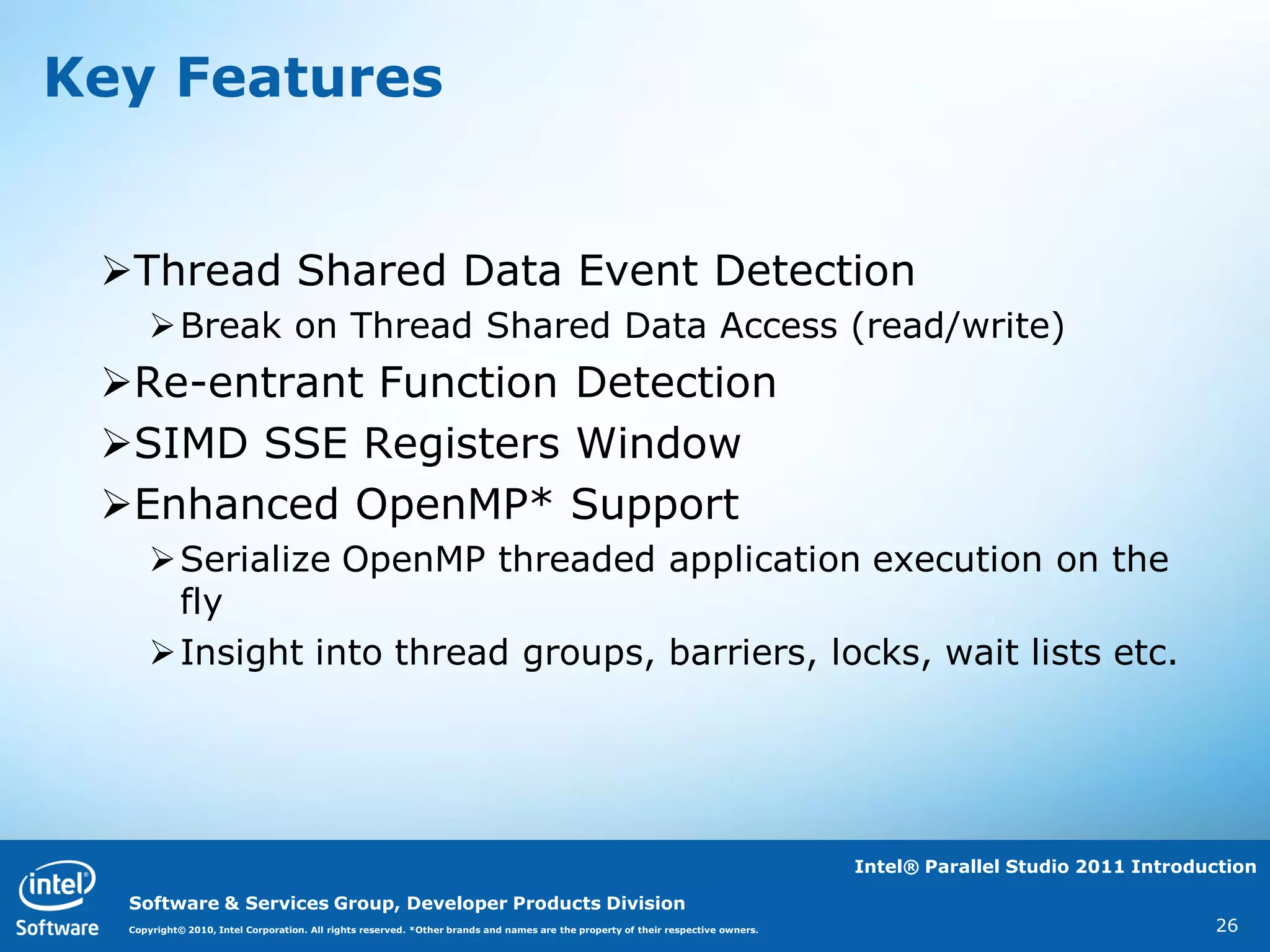 Key Features


 Thread Shared Data Event Detection
     Break on Thread Shared Data Access (read/write)
 Re-entrant Function Detection
 SIMD SSE Registers Window
 Enhanced OpenMP* Support
     Serialize OpenMP threaded application execution on the
      fly
     Insight into thread groups, barriers, locks, wait lists etc.




                                                                                                                                  Intel® Parallel Studio 2011 Introduction

  Software & Services Group, Developer Products Division
  Copyright© 2010, Intel Corporation. All rights reserved. *Other brands and names are the property of their respective owners.                                      26
 