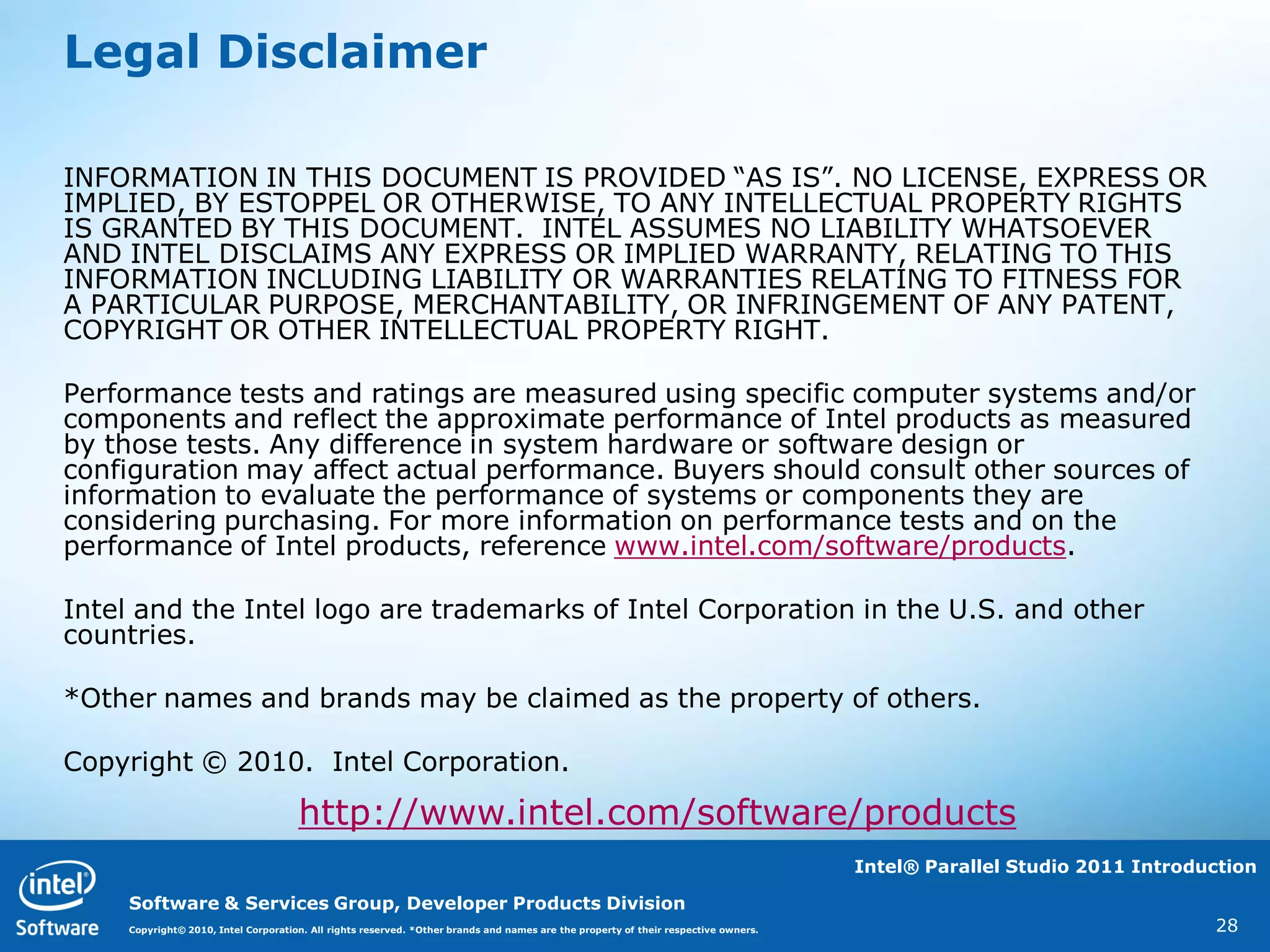 Legal Disclaimer

INFORMATION IN THIS DOCUMENT IS PROVIDED “AS IS”. NO LICENSE, EXPRESS OR
IMPLIED, BY ESTOPPEL OR OTHERWISE, TO ANY INTELLECTUAL PROPERTY RIGHTS
IS GRANTED BY THIS DOCUMENT. INTEL ASSUMES NO LIABILITY WHATSOEVER
AND INTEL DISCLAIMS ANY EXPRESS OR IMPLIED WARRANTY, RELATING TO THIS
INFORMATION INCLUDING LIABILITY OR WARRANTIES RELATING TO FITNESS FOR
A PARTICULAR PURPOSE, MERCHANTABILITY, OR INFRINGEMENT OF ANY PATENT,
COPYRIGHT OR OTHER INTELLECTUAL PROPERTY RIGHT.

Performance tests and ratings are measured using specific computer systems and/or
components and reflect the approximate performance of Intel products as measured
by those tests. Any difference in system hardware or software design or
configuration may affect actual performance. Buyers should consult other sources of
information to evaluate the performance of systems or components they are
considering purchasing. For more information on performance tests and on the
performance of Intel products, reference www.intel.com/software/products.

Intel and the Intel logo are trademarks of Intel Corporation in the U.S. and other
countries.

*Other names and brands may be claimed as the property of others.

Copyright © 2010. Intel Corporation.

                                     http://www.intel.com/software/products
                                                                                                                                    Intel® Parallel Studio 2011 Introduction

    Software & Services Group, Developer Products Division
    Copyright© 2010, Intel Corporation. All rights reserved. *Other brands and names are the property of their respective owners.                                      28
 