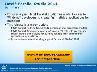Intel® Parallel Studio 2011
Summary

• For over a year, Intel Parallel Studio has made it easier for
  Windows* developers to create fast, reliable applications for
  multicore
• This release is a major update
  – Intel® Parallel Building Blocks adds significant new parallelism models
  – Intel® Parallel Advisor empowers software architects with parallelism
    design insight and analysis for building reliable, high performance
    applications for multicore
  – Other enhancements including support for Visual Studio* 2010




                                               www.intel.com/go/parallel:
                                                                   Try it Right Now!

                                                                                                                                   Intel® Parallel Studio 2011 Introduction

   Software & Services Group, Developer Products Division
   Copyright© 2010, Intel Corporation. All rights reserved. *Other brands and names are the property of their respective owners.                                      12
 