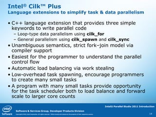 Intel® Cilk™ Plus
Language extensions to simplify task & data parallelism

• C++ language extension that provides three simple
  keywords to write parallel code
  – Loop-type data parallelism using cilk_for
  – General parallelism using cilk_spawn and cilk_sync
• Unambiguous semantics, strict fork–join model via
  compiler support
• Easiest for the programmer to understand the parallel
  control flow
• Automatic load balancing via work stealing
• Low-overhead task spawning, encourage programmers
  to create many small tasks
• A program with many small tasks provide opportunity
  for the task scheduler both to load balance and forward
  scale to larger core counts
                                                                                                                                   Intel® Parallel Studio 2011 Introduction

   Software & Services Group, Developer Products Division
   Copyright© 2010, Intel Corporation. All rights reserved. *Other brands and names are the property of their respective owners.                                      14
 
