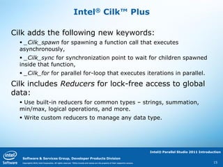 Intel® Cilk™ Plus

Cilk adds the following new keywords:
   _Cilk_spawn for spawning a function call that executes
  asynchronously,
   _Cilk_sync for synchronization point to wait for children spawned
  inside that function,
   _Cilk_for for parallel for-loop that executes iterations in parallel.

Cilk includes Reducers for lock-free access to global
data:
   Use built-in reducers for common types – strings, summation,
  min/max, logical operations, and more.
   Write custom reducers to manage any data type.




                                                                                                                                   Intel® Parallel Studio 2011 Introduction

   Software & Services Group, Developer Products Division
   Copyright© 2010, Intel Corporation. All rights reserved. *Other brands and names are the property of their respective owners.                                      15
 