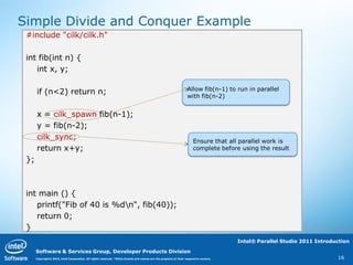 Simple Divide and Conquer Example
 #include "cilk/cilk.h"

 int fib(int n) {
    int x, y;

                                                                                                                  Allow fib(n-1) to run in parallel
      if (n<2) return n;                                                                                          with fib(n-2)


      x = cilk_spawn fib(n-1);
      y = fib(n-2);
      cilk_sync;                                                                                                      Ensure that all parallel work is
      return x+y;                                                                                                     complete before using the result

 };



 int main () {
    printf("Fib of 40 is %dn", fib(40));
    return 0;
 }
                                                                                                                                      Intel® Parallel Studio 2011 Introduction

      Software & Services Group, Developer Products Division
      Copyright© 2010, Intel Corporation. All rights reserved. *Other brands and names are the property of their respective owners.                                      16
 