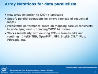 Array Notations for data parallelism

• New array extension to C/C++ language
• Specify parallel operations on arrays (instead of sequential
  loops)
• Predictable performance based on mapping parallel constructs
  to underlying multi-threading/SIMD hardware
• Works seamlessly with existing C/C++ frameworks and
  runtimes: Intel® TBB, OpenMP*, MPI, Intel® Cilk™ Plus,
  Pthreads, etc.




                                                                                                                                   Intel® Parallel Studio 2011 Introduction

   Software & Services Group, Developer Products Division
   Copyright© 2010, Intel Corporation. All rights reserved. *Other brands and names are the property of their respective owners.                                      18
 