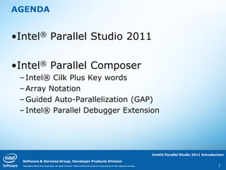 AGENDA


•Intel® Parallel Studio 2011

•Intel® Parallel Composer
 – Intel® Cilk Plus Key words
 – Array Notation
 – Guided Auto-Parallelization (GAP)
 – Intel® Parallel Debugger Extension




                                                                                                                                  Intel® Parallel Studio 2011 Introduction

  Software & Services Group, Developer Products Division
  Copyright© 2010, Intel Corporation. All rights reserved. *Other brands and names are the property of their respective owners.                                        2
 
