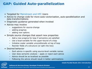 GAP: Guided Auto-parallelization

• Targeted for Mainstream and HPC Users
• Advice to change code for more auto-vectorization, auto-parallelization and
  data transformations
• Diagnostic guidance generated when invoked
• Advice may involve
    – suggestions for source-change
    – adding pragmas
    – adding new options
• Simple source changes that assert new properties
    –      Add a new pragma for loop if semantics are satisfied
    –      Use a local-variable for the upper-bound of a loop
    –      Initialize scalar variable unconditionally at top of loop
    –      Reorder fields of a structure (or split into two)
• Desired behavior
    –      Each advice is specific using source-level variable names
    –      User does semantic analysis – apply or reject each advice
    –      Advice should be as localized as possible
    –      Following the advice should result in better optimizations

                                                                                                                                    Intel® Parallel Studio 2011 Introduction

    Software & Services Group, Developer Products Division
    Copyright© 2010, Intel Corporation. All rights reserved. *Other brands and names are the property of their respective owners.                                      22
 