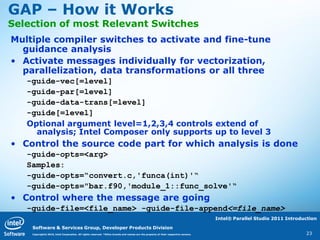 GAP – How it Works
Selection of most Relevant Switches
Multiple compiler switches to activate and fine-tune
  guidance analysis
• Activate messages individually for vectorization,
  parallelization, data transformations or all three
   -guide-vec[=level]
   -guide-par[=level]
   -guide-data-trans[=level]
   -guide[=level]
   Optional argument level=1,2,3,4 controls extend of
     analysis; Intel Composer only supports up to level 3
• Control the source code part for which analysis is done
   -guide-opts=<arg>
   Samples:
   -guide-opts=“convert.c,'funca(int)'“
   -guide-opts="bar.f90,'module_1::func_solve'“
• Control where the message are going
   -guide-file=<file_name> -guide-file-append<=file_name>
                                                                                                                                    Intel® Parallel Studio 2011 Introduction

    Software & Services Group, Developer Products Division
    Copyright© 2010, Intel Corporation. All rights reserved. *Other brands and names are the property of their respective owners.                                      23
 
