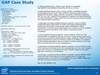 GAP Case Study
                                                                                        [c:/test2/usability2] icl -c distance.cpp -Qguide=4 -Qparallel
extern int num_nodes;
                                                                                        GAP REPORT LOG OPENED ON Wed Mar 03 18:34:01 2010
typedef struct TEST_STRUCT {
   // Coordinates of city1                                                              c:test2usability2distance.h(2): remark #30755: (DTRANS) Reorderi
   float latitude1;                                                                     ng the fields of the structure 'TEST_STRUCT' will improve data locality.
   float longitude1;
   int city_id1;
                                                                                        Suggested field order: 'stops, latitude1, longitude1, latitude2, longitude2,
   int stops[10000]; // Currently unused field                                          city_id1, city_id2'. [VERIFY] The suggestion is based on the field references
   // Coordinates of city2                                                              in current compilation. Please make sure that the restructured code satisfies
   float latitude2;                                                                     the original program semantics.
   float longitude2;
   int city_id2;
} test_struct;                                                                          c:test2gap_examplesusability2distance.cpp(30): remark #30534:
                                                                                        (LOOP) Add -Qansi-alias option for better type-based disambiguation
extern float *distances; extern test_struct** nodes;                                    analysis by the compiler if appropriate (option will apply for entire
void process_nodes(void)
                                                                                        compilation). This will improve optimizations for the loop at line 30 [VERIFY]
{                                                                                       Make sure that the semantics of this option is obeyed for entire
  float const R = 3964.0;                                                               compilation.
  float temp, lat1, lat2, long1, long2, result;
  int temp1 = num_nodes;
  //#pragma loop count min(16)
                                                                                        c:test2usability2distance.cpp(29): remark #30519: (PAR) Use "#pr
  //#pragma parallel                                                                    agma parallel" to parallelize the loop at line 29, if these arrays in the loop d
  // for (int k=0; k < temp1; k++) {                                                    o not have cross-iteration dependencies: nodes, distances. [VERIFY] A cross-
  for (int k=0; k < num_nodes; k++) {                                                   iteration dependency exists if a memory location is modified in an iteration
     lat1 = nodes[k]->latitude1;
     lat2 = nodes[k]->latitude2;
                                                                                        of the loop and accessed (a read or a write) in another iteration of the loop.
                                                                                        Make sure that there are no such dependencies.
        long1 = nodes[k]->longitude1;
        long2 = nodes[k]->longitude2;                                                   c:test2gap_examplesusability2distance.cpp(29): remark #30525: (PAR)
        // Compute the distance between the two cities
                                                                                        If the trip count of the loop at line 29 is greater than 16, then use "#pragma
        temp = sin(lat1) * sin(lat2) +                                                  loop count min(16)" to parallelize this loop. [VERIFY] Make sure that the
                    cos(lat1) * cos(lat2) * cos(long1-long2);                           loop has a minimum of 16 iterations.
        result = 2.0 * R * atan(sqrt((1.0-temp)/(1.0+temp)));

        // Store the distance computed in the distances array
                                                                                        c:test2gap_examplesusability2distance.cpp(48): remark #30525: (PAR)
        distances[k] = result;                                                          If the trip count of the loop at line 48 is greater than 751, then use
    }                                                                                   "#pragma loop count min(751)" to parallelize this loop. [VERIFY] Make sure
}                                                                                       that the loop has a minimum of 751 iterations.

                                                                                        END OF GAP REPORT LOG


                                                                                                                                                    Intel® Parallel Studio 2011 Introduction

                    Software & Services Group, Developer Products Division
                    Copyright© 2010, Intel Corporation. All rights reserved. *Other brands and names are the property of their respective owners.                                      24
 