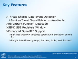 Key Features


 Thread Shared Data Event Detection
     Break on Thread Shared Data Access (read/write)
 Re-entrant Function Detection
 SIMD SSE Registers Window
 Enhanced OpenMP* Support
     Serialize OpenMP threaded application execution on the
      fly
     Insight into thread groups, barriers, locks, wait lists etc.




                                                                                                                                  Intel® Parallel Studio 2011 Introduction

  Software & Services Group, Developer Products Division
  Copyright© 2010, Intel Corporation. All rights reserved. *Other brands and names are the property of their respective owners.                                      26
 