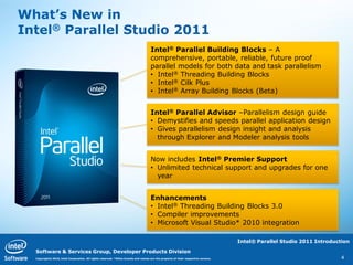 What’s New in
Intel® Parallel Studio 2011
                                                                                    Intel® Parallel Building Blocks – A
                                                                                    comprehensive, portable, reliable, future proof
                                                                                    parallel models for both data and task parallelism
                                                                                    • Intel® Threading Building Blocks
                                                                                    • Intel® Cilk Plus
                                                                                    • Intel® Array Building Blocks (Beta)


                                                                                    Intel® Parallel Advisor –Parallelism design guide
                                                                                    • Demystifies and speeds parallel application design
                                                                                    • Gives parallelism design insight and analysis
                                                                                      through Explorer and Modeler analysis tools


                                                                                    Now includes Intel® Premier Support
                                                                                    • Unlimited technical support and upgrades for one
                                                                                      year


                                                                                    Enhancements
                                                                                    • Intel® Threading Building Blocks 3.0
                                                                                    • Compiler improvements
                                                                                    • Microsoft Visual Studio* 2010 integration

                                                                                                                                  Intel® Parallel Studio 2011 Introduction

  Software & Services Group, Developer Products Division
  Copyright© 2010, Intel Corporation. All rights reserved. *Other brands and names are the property of their respective owners.                                        4
 