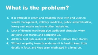 1. It is difficult to reach and establish trust with end-users in
wealth management, military, medicine, public administration,
luxury real estate and some other industries.
2. Lack of domain knowledge puts additional obstacles when
defining User stories and designing UX.
3. Artificial test data makes it difficult to validate User Stories.
4. Without empathy towards end-users it is hard to keep little
details in focus and keep team motivated in a long run.
What is the problem?
 