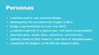  a method used in user-centered design;
 developed by UX consultant Alan Cooper in 80-s;
 brings a representation of a user into SDLC;
 a collective portrait of a typical user, with touch of personality;
 describes goals, needs, fears, motivation, and interests;
 typically based on field research, interviews or educated guess;
 created by UX designer, or BA with UX research skills.
Personas
 