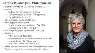 • Recently retired from CFO position at Nestle S.A.
• Family:
• husband Kurt (68), university professor
• 2 children (33 and 30 years), live separately
• 2 grandchildren (12 and 7)
• Has savings and shares for 200k EUR
• Owns together with husband:
• 3-bedroom apartment in Münich (550k EUR),
• A holiday home in Italy (350k EUR)
• Collects pearl jewelry by Mikimoto (150k EUR)
• Wishes to:
• travel the world (100k EUR),
• secure good education for grandchildren (200k EUR),
• support charity (10k EUR per year),
• invest into FinTech (seeks for advise).
• Meets hers personal advisor Benjamin Meyer twice a year
• Reads new reports on paper, discusses with husband
Bettina Muster (66), PhD, married
 