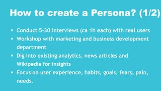  Conduct 5-30 interviews (ca 1h each) with real users
 Workshop with marketing and business development
department
 Dig into existing analytics, news articles and
Wikipedia for insights
 Focus on user experience, habits, goals, fears, pain,
needs.
How to create a Persona? (1/2)
 