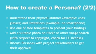  Understand their physical abilities (example: uses
glasses) and limitations (example: no smartphone)
 Use one of free templates to present your findings
 Add a suitable photo on Flickr or other image search
(with respect to copyright, check for CC license)
 Discuss Personas with project stakeholders to get
their approval
How to create a Persona? (2/2)
 