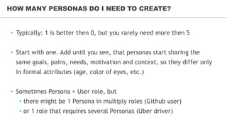 • Typically: 1 is better then 0, but you rarely need more then 5
• Start with one. Add until you see, that personas start sharing the
same goals, pains, needs, motivation and context, so they differ only
in formal attributes (age, color of eyes, etc.)
• Sometimes Persona = User role, but
• there might be 1 Persona in multiply roles (Github user)
• or 1 role that requires several Personas (Uber driver)
HOW MANY PERSONAS DO I NEED TO CREATE?
 