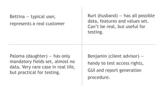 Bettina ― typical user,
represents a real customer
Kurt (husband) ― has all possible
data, features and values set.
Can’t be real, but useful for
testing.
Paloma (daughter) ― has only
mandatory fields set, almost no
data. Very rare case in real life,
but practical for testing.
Benjamin (client advisor) ―
handy to test access rights,
GUI and report generation
procedure.
 