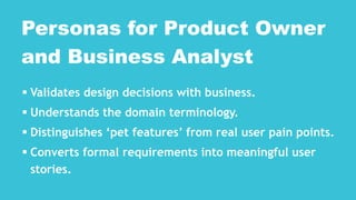  Validates design decisions with business.
 Understands the domain terminology.
 Distinguishes ‘pet features’ from real user pain points.
 Converts formal requirements into meaningful user
stories.
Personas for Product Owner
and Business Analyst
 