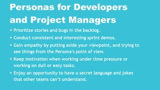  Prioritize stories and bugs in the backlog.
 Conduct consistent and interesting sprint demos.
 Gain empathy by putting aside your viewpoint, and trying to
see things from the Persona's point of view.
 Keep motivation when working under time pressure or
working on dull or easy tasks.
 Enjoy an opportunity to have a secret language and jokes
that other teams can’t understand.
Personas for Developers
and Project Managers
 
