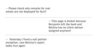 ― Please check why remarks for real
estate are not displayed for Kurt?
― Yesterday I fixed a null-pointer
exception, now Bettina’s report
looks nice again
― Title page is broken because
Benjamin left the bank and
Bettina has no client advisor
assigned anymore!
 